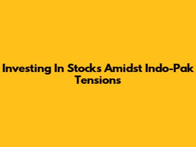 Investing In Stocks Amidst Indo-Pak Tensions