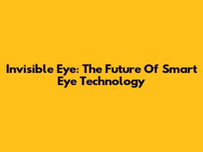 Invisible Eye: The Future Of Smart Eye Technology