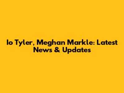 Io Tyler, Meghan Markle: Latest News & Updates