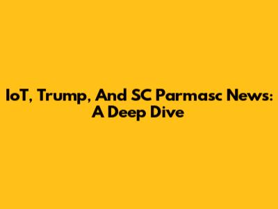 IoT, Trump, And SC Parmasc News: A Deep Dive