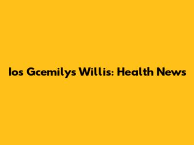 Ios Gcemilys Willis: Health News