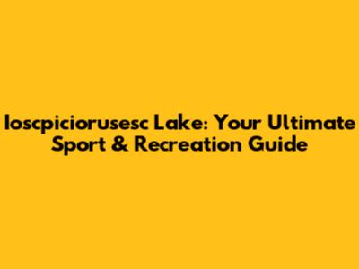 Ioscpiciorusesc Lake: Your Ultimate Sport & Recreation Guide