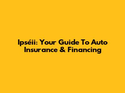 Ipséii: Your Guide To Auto Insurance & Financing