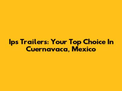 Ips Trailers: Your Top Choice In Cuernavaca, Mexico