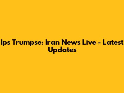 Ips Trumpse: Iran News Live - Latest Updates