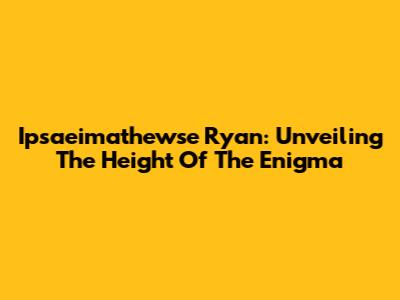 Ipsaeimathewse Ryan: Unveiling The Height Of The Enigma