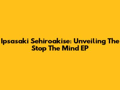 Ipsasaki Sehiroakise: Unveiling The 'Stop The Mind' EP