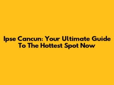 Ipse Cancun: Your Ultimate Guide To The Hottest Spot Now