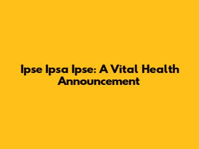 Ipse Ipsa Ipse: A Vital Health Announcement