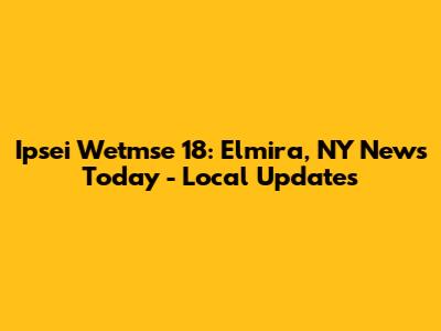 Ipsei Wetmse 18: Elmira, NY News Today - Local Updates
