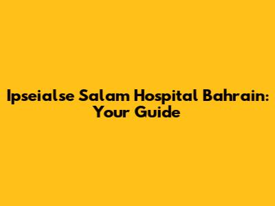 Ipseialse Salam Hospital Bahrain: Your Guide