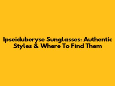 Ipseiduberyse Sunglasses: Authentic Styles & Where To Find Them
