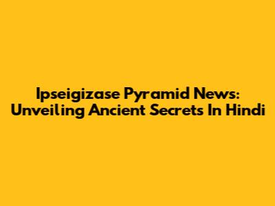 Ipseigizase Pyramid News: Unveiling Ancient Secrets In Hindi