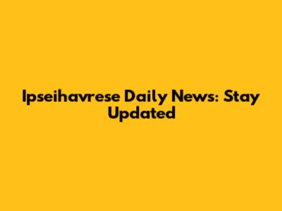Ipseihavrese Daily News: Stay Updated