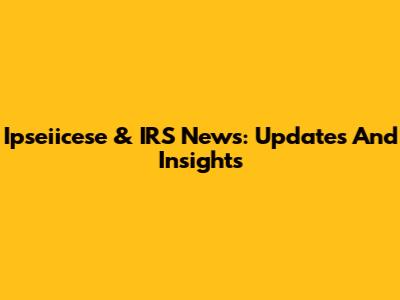 Ipseiicese & IRS News: Updates And Insights