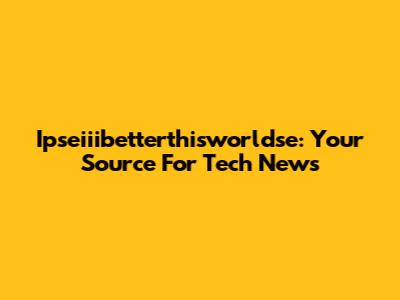 Ipseiiibetterthisworldse: Your Source For Tech News