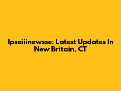 Ipseiiinewsse: Latest Updates In New Britain, CT
