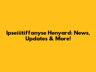 Ipseiiitiffanyse Henyard: News, Updates & More!