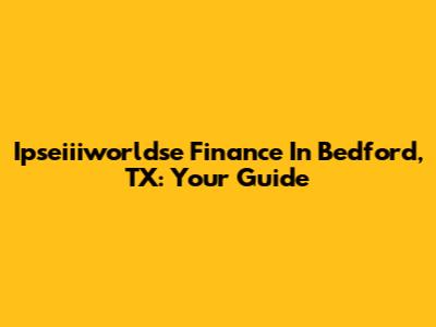 Ipseiiiworldse Finance In Bedford, TX: Your Guide