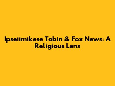 Ipseiimikese Tobin & Fox News: A Religious Lens