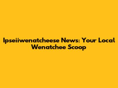 Ipseiiwenatcheese News: Your Local Wenatchee Scoop