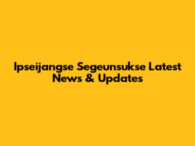 Ipseijangse Segeunsukse Latest News & Updates