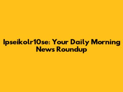 Ipseikolr10se: Your Daily Morning News Roundup