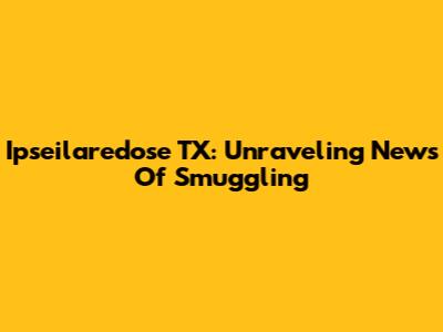 Ipseilaredose TX: Unraveling News Of Smuggling