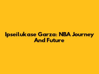 Ipseilukase Garza: NBA Journey And Future