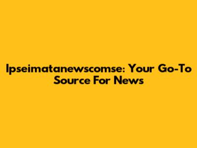 Ipseimatanewscomse: Your Go-To Source For News
