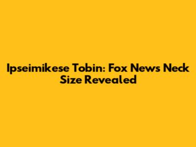 Ipseimikese Tobin: Fox News Neck Size Revealed
