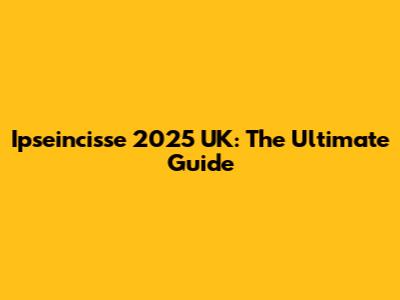 Ipseincisse 2025 UK: The Ultimate Guide