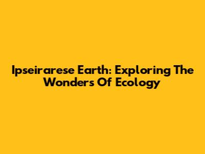 Ipseirarese Earth: Exploring The Wonders Of Ecology