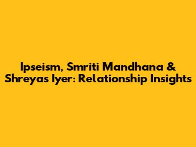 Ipseism, Smriti Mandhana & Shreyas Iyer: Relationship Insights