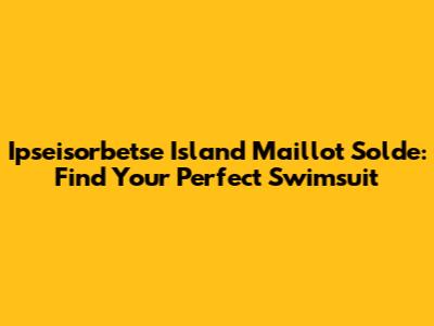 Ipseisorbetse Island Maillot Solde: Find Your Perfect Swimsuit