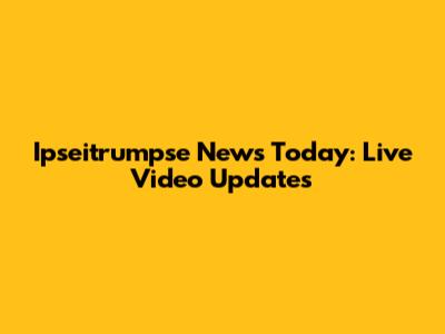 Ipseitrumpse News Today: Live Video Updates