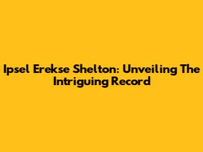 Ipsel Erekse Shelton: Unveiling The Intriguing Record