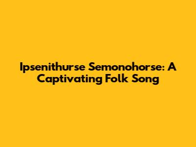 Ipsenithurse Semonohorse: A Captivating Folk Song