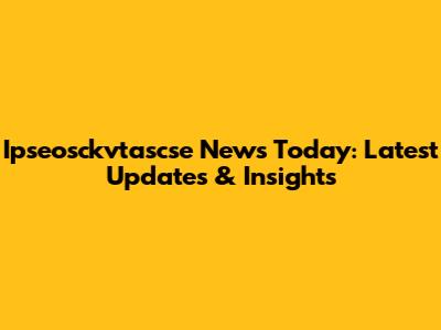 Ipseosckvtascse News Today: Latest Updates & Insights