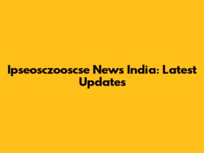 Ipseosczooscse News India: Latest Updates