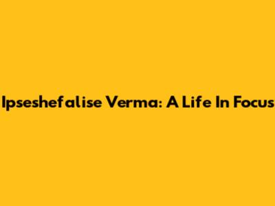 Ipseshefalise Verma: A Life In Focus
