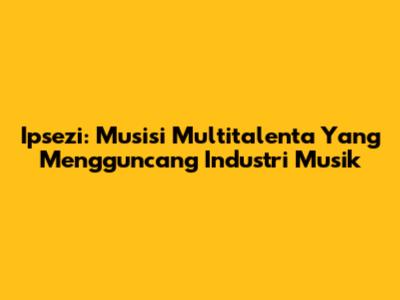 Ipsezi: Musisi Multitalenta Yang Mengguncang Industri Musik