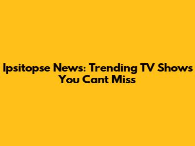 Ipsitopse News: Trending TV Shows You Can't Miss