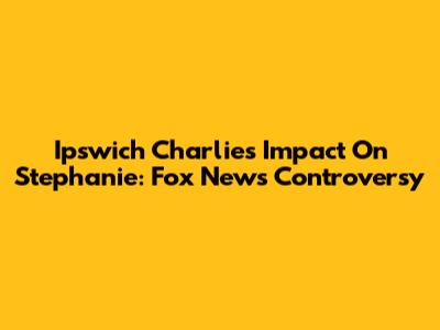 Ipswich Charlie's Impact On Stephanie: Fox News Controversy