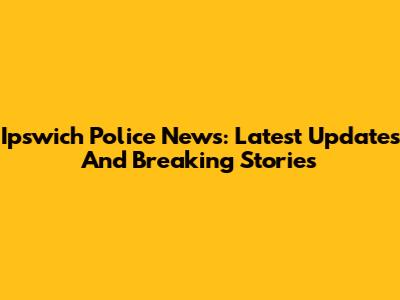 Ipswich Police News: Latest Updates And Breaking Stories