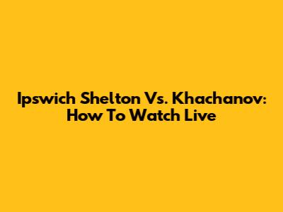 Ipswich Shelton Vs. Khachanov: How To Watch Live