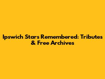 Ipswich Stars Remembered: Tributes & Free Archives