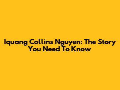 Iquang Collins Nguyen: The Story You Need To Know
