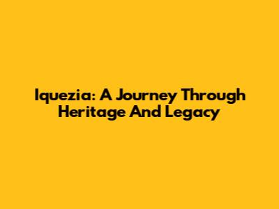 Iquezia: A Journey Through Heritage And Legacy