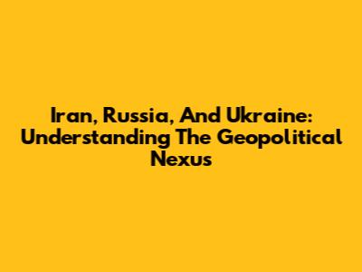 Iran, Russia, And Ukraine: Understanding The Geopolitical Nexus